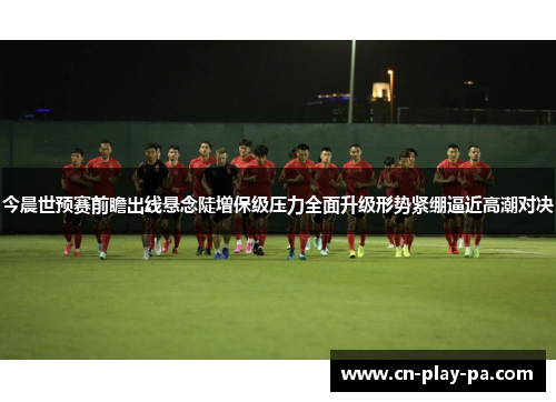 今晨世预赛前瞻出线悬念陡增保级压力全面升级形势紧绷逼近高潮对决
