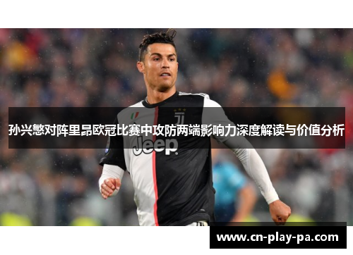 孙兴慜对阵里昂欧冠比赛中攻防两端影响力深度解读与价值分析