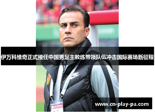 伊万科维奇正式接任中国男足主教练带领队伍冲击国际赛场新征程