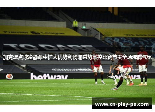 加克波点球冷静命中扩大优势利物浦乘势掌控比赛节奏全场沸腾气氛