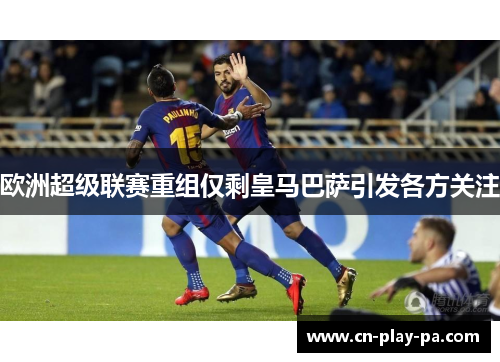 欧洲超级联赛重组仅剩皇马巴萨引发各方关注