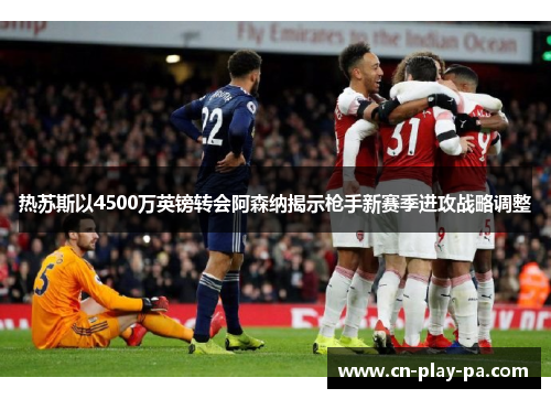 热苏斯以4500万英镑转会阿森纳揭示枪手新赛季进攻战略调整
