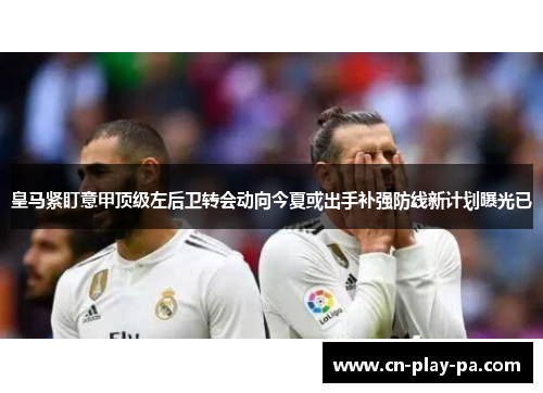 皇马紧盯意甲顶级左后卫转会动向今夏或出手补强防线新计划曝光已