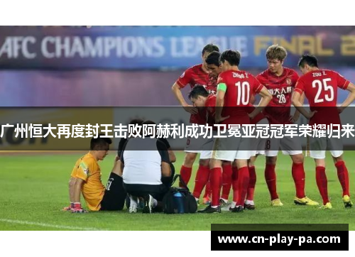 广州恒大再度封王击败阿赫利成功卫冕亚冠冠军荣耀归来