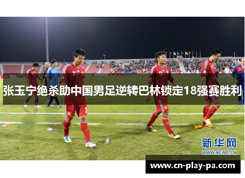 张玉宁绝杀助中国男足逆转巴林锁定18强赛胜利