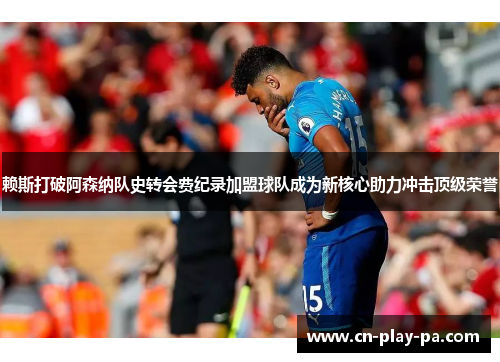 赖斯打破阿森纳队史转会费纪录加盟球队成为新核心助力冲击顶级荣誉